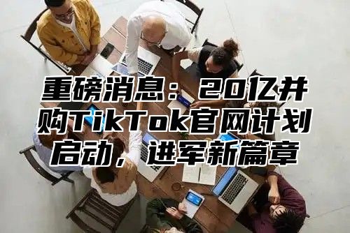 重磅消息：20亿并购TikTok官网计划启动，进军新篇章