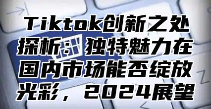 Tiktok创新之处探析：独特魅力在国内市场能否绽放光彩，2025展望