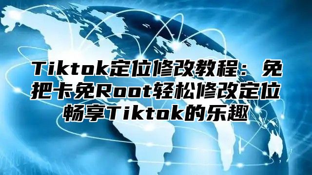 Tiktok定位修改教程：免把卡免Root轻松修改定位畅享Tiktok的乐趣