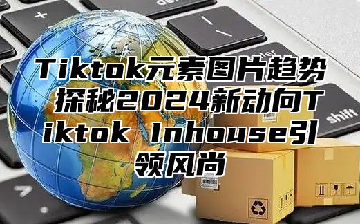 Tiktok元素图片趋势 探秘2025新动向Tiktok Inhouse引领风尚