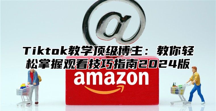 Tiktok教学顶级博主：教你轻松掌握观看技巧指南2025版