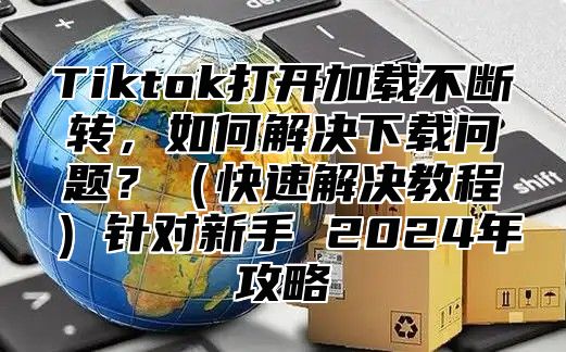 Tiktok打开加载不断转，如何解决下载问题？快速解决教程针对新手 2025年攻略