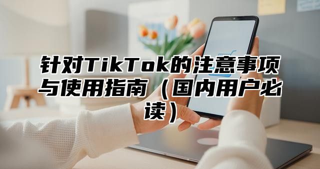 针对TikTok的注意事项与使用指南国内用户必读