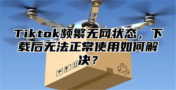 Tiktok频繁无网状态，下载后无法正常使用如何解决？
