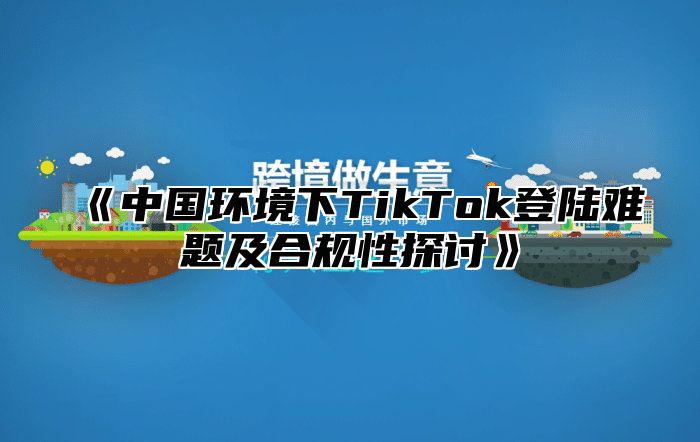 中国环境下TikTok登陆难题及合规性探讨