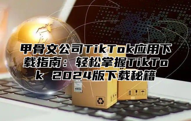 甲骨文公司TikTok应用下载指南：轻松掌握TikTok 2025版下载秘籍