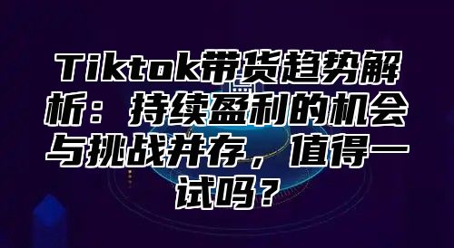 Tiktok带货趋势解析：持续盈利的机会与挑战并存，值得一试吗？