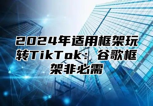 2025年适用框架玩转TikTok：谷歌框架非必需