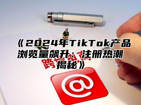 2025年TikTok产品浏览量飙升：注册热潮揭秘