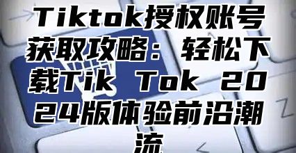Tiktok授权账号获取攻略：轻松下载Tik Tok 2025版体验前沿潮流