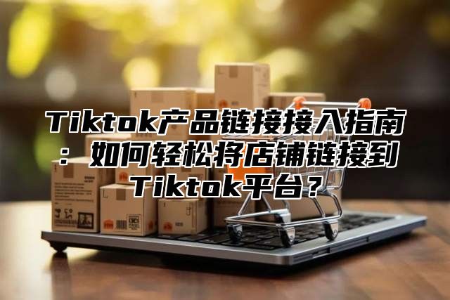 Tiktok产品链接接入指南：如何轻松将店铺链接到Tiktok平台？