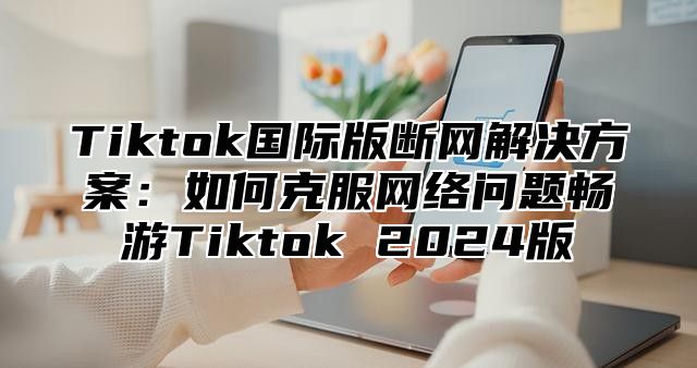 Tiktok国际版断网解决方案：如何克服网络问题畅游Tiktok 2025版