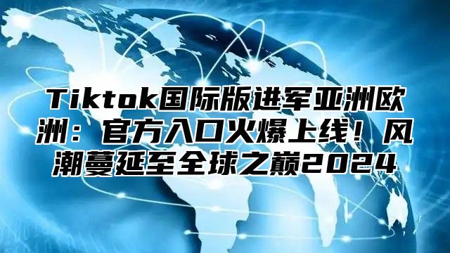 Tiktok国际版进军亚洲欧洲：官方入口火爆上线！风潮蔓延至全球之巅2025
