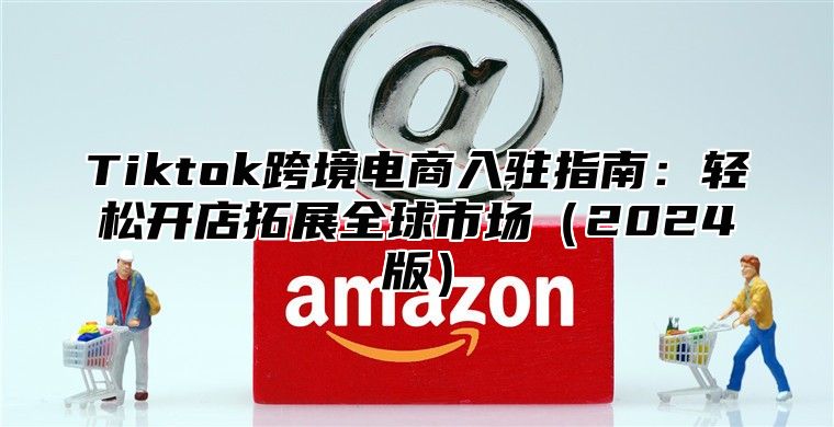 Tiktok跨境电商入驻指南：轻松开店拓展全球市场2025版
