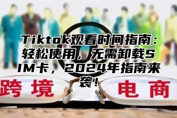 Tiktok观看时间指南：轻松使用，无需卸载SIM卡，2025年指南来袭！