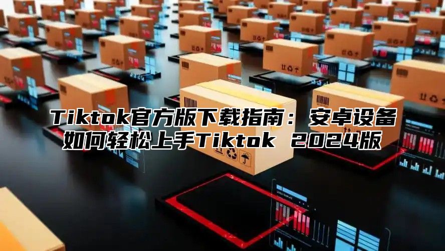 Tiktok官方版下载指南：安卓设备如何轻松上手Tiktok 2025版