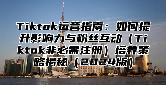 Tiktok运营指南：如何提升影响力与粉丝互动Tiktok非必需注册培养策略揭秘2025版