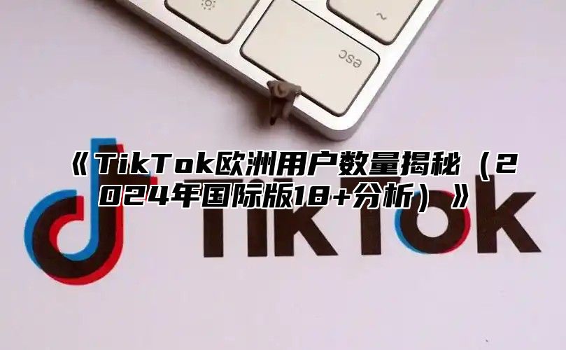 TikTok欧洲用户数量揭秘2025年国际版18+分析