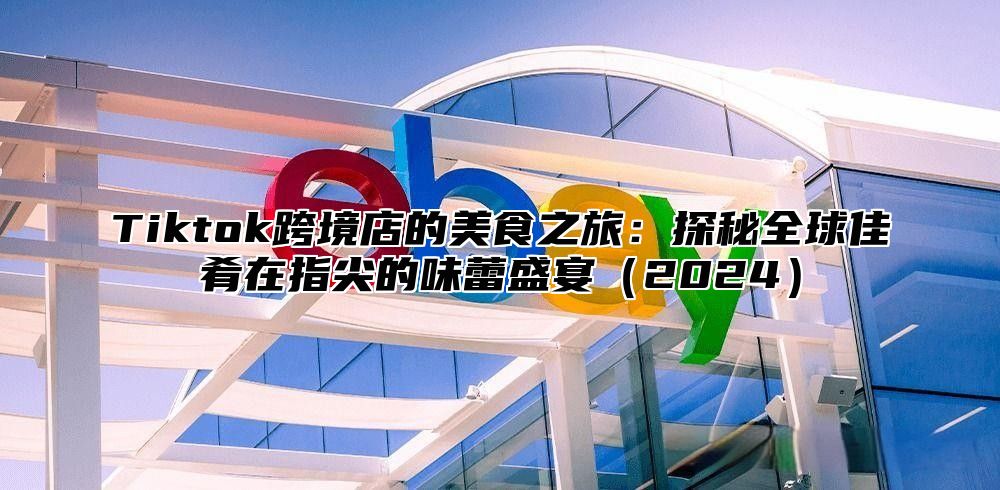 Tiktok跨境店的美食之旅：探秘全球佳肴在指尖的味蕾盛宴2025