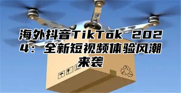 海外抖音TikTok 2025全新短视频体验风潮来袭