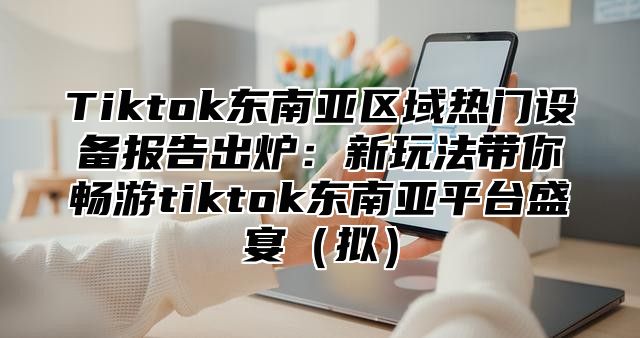 Tiktok东南亚区域热门设备报告出炉：新玩法带你畅游tiktok东南亚平台盛宴拟