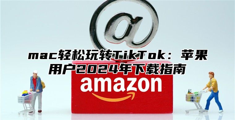 mac轻松玩转TikTok：苹果用户2025年下载指南