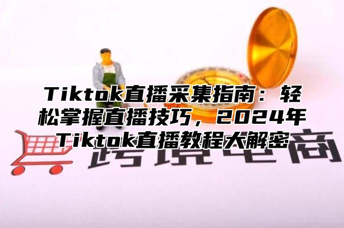 Tiktok直播采集指南：轻松掌握直播技巧，2025年Tiktok直播教程大解密