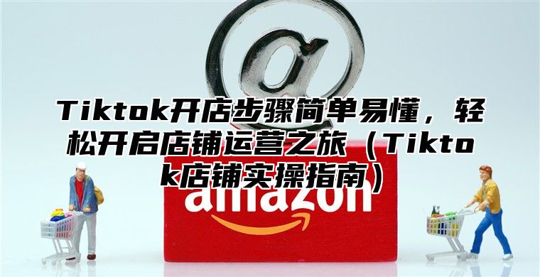 Tiktok开店步骤简单易懂，轻松开启店铺运营之旅Tiktok店铺实操指南
