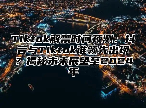 Tiktok解禁时间预测：抖音与Tiktok谁领先出现？揭秘未来展望至2025年