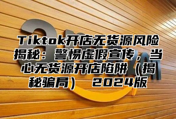 Tiktok开店无货源风险揭秘：警惕虚假宣传，当心无货源开店陷阱揭秘骗局 2025版