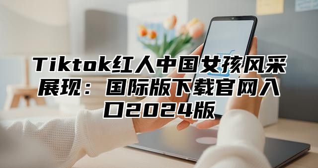 Tiktok红人中国女孩风采展现：国际版下载官网入口2025版