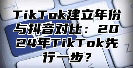 TikTok建立年份与抖音对比：2025年TikTok先行一步？