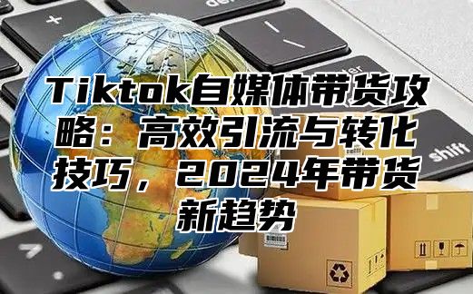 Tiktok自媒体带货攻略：高效引流与转化技巧，2025年带货新趋势