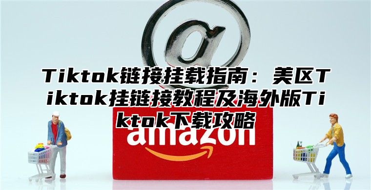 Tiktok链接挂载指南：美区Tiktok挂链接教程及海外版Tiktok下载攻略