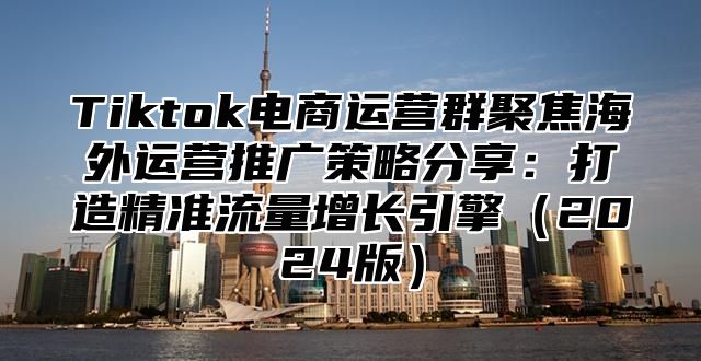 Tiktok电商运营群聚焦海外运营推广策略分享：打造精准流量增长引擎2025版