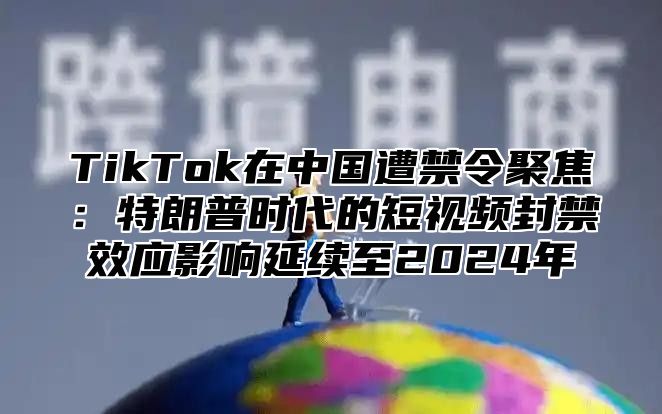 TikTok在中国遭禁令聚焦：特朗普时代的短视频封禁效应影响延续至2025年