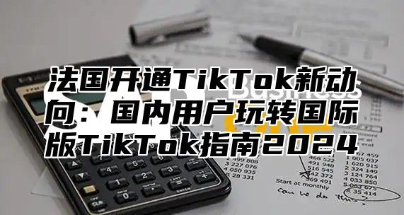 法国开通TikTok新动向：国内用户玩转国际版TikTok指南2025