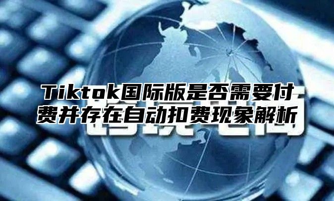 Tiktok国际版是否需要付费并存在自动扣费现象解析