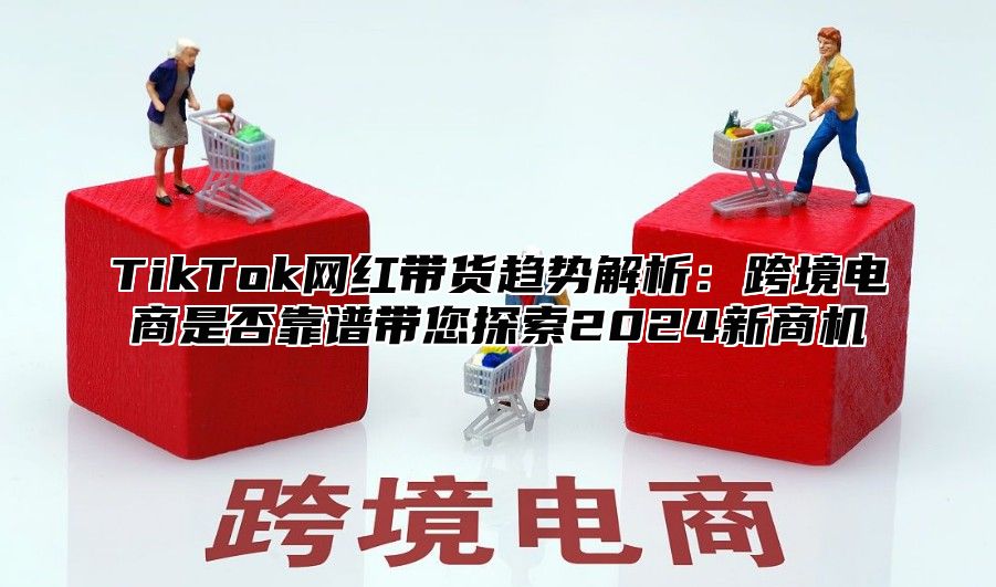 TikTok网红带货趋势解析：跨境电商是否靠谱带您探索2025新商机