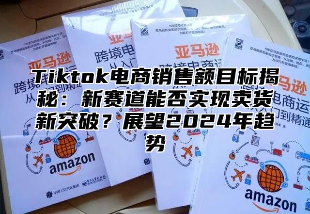 Tiktok电商销售额目标揭秘：新赛道能否实现卖货新突破？展望2025年趋势