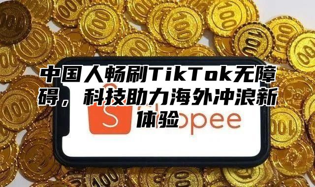 中国人畅刷TikTok无障碍，科技助力海外冲浪新体验