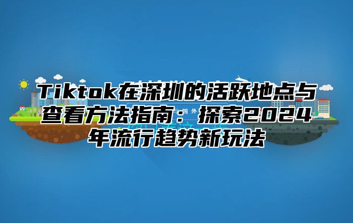 Tiktok在深圳的活跃地点与查看方法指南：探索2025年流行趋势新玩法