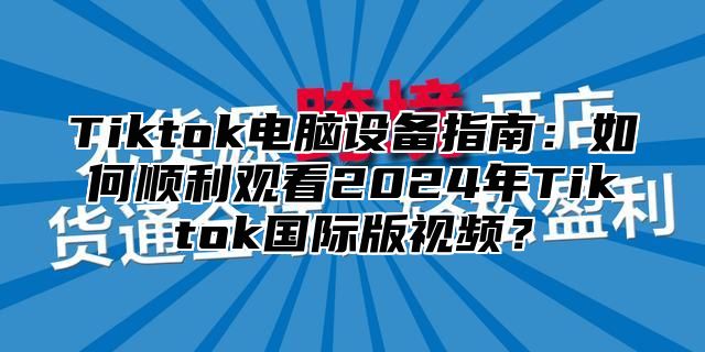Tiktok电脑设备指南：如何顺利观看2025年Tiktok国际版视频？