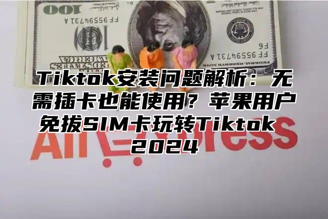 Tiktok安装问题解析：无需插卡也能使用？苹果用户免拔SIM卡玩转Tiktok 2025