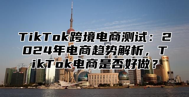 TikTok跨境电商测试：2025年电商趋势解析，TikTok电商是否好做？