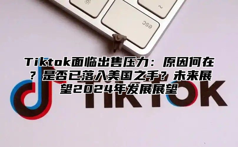 Tiktok面临出售压力：原因何在？是否已落入美国之手？未来展望2025年发展展望
