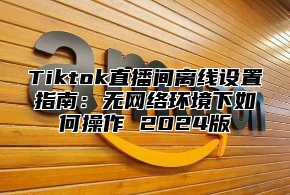 Tiktok直播间离线设置指南：无网络环境下如何操作 2025版