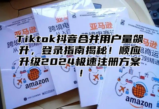 Tiktok抖音合并用户量飙升，登录指南揭秘！顺应升级2025极速注册方案！
