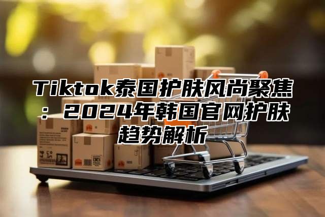 Tiktok泰国护肤风尚聚焦：2025年韩国官网护肤趋势解析
