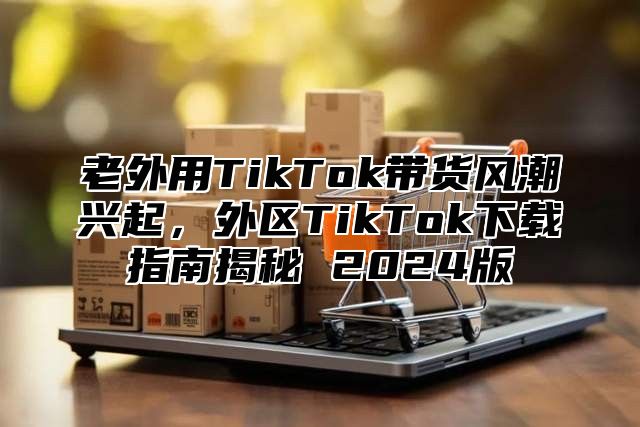 老外用TikTok带货风潮兴起，外区TikTok下载指南揭秘 2025版